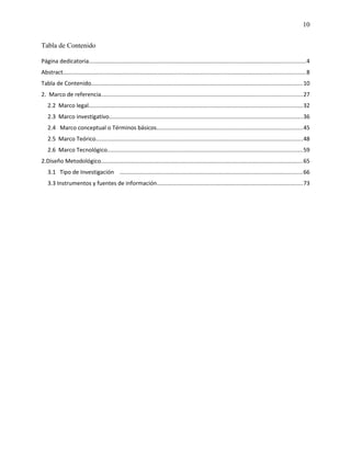 10
Tabla de Contenido
Página dedicatoria.......................................................................................................................................4
Abstract.......................................................................................................................................................8
Tabla de Contenido....................................................................................................................................10
2. Marco de referencia.............................................................................................................................27
2.2 Marco legal.....................................................................................................................................32
2.3 Marco investigativo.........................................................................................................................36
2.4 Marco conceptual o Términos básicos...........................................................................................45
2.5 Marco Teórico.................................................................................................................................48
2.6 Marco Tecnológico..........................................................................................................................59
2.Diseño Metodológico..............................................................................................................................65
3.1 Tipo de Investigación ..................................................................................................................66
3.3 Instrumentos y fuentes de información...........................................................................................73
 