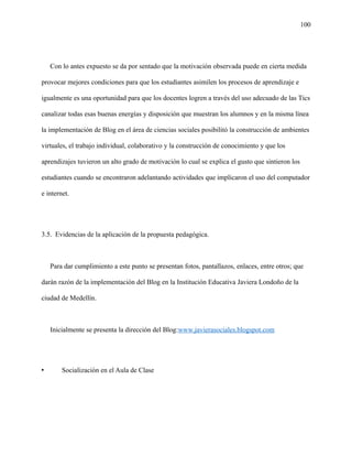 100
Con lo antes expuesto se da por sentado que la motivación observada puede en cierta medida
provocar mejores condiciones para que los estudiantes asimilen los procesos de aprendizaje e
igualmente es una oportunidad para que los docentes logren a través del uso adecuado de las Tics
canalizar todas esas buenas energías y disposición que muestran los alumnos y en la misma línea
la implementación de Blog en el área de ciencias sociales posibilitó la construcción de ambientes
virtuales, el trabajo individual, colaborativo y la construcción de conocimiento y que los
aprendizajes tuvieron un alto grado de motivación lo cual se explica el gusto que sintieron los
estudiantes cuando se encontraron adelantando actividades que implicaron el uso del computador
e internet.
3.5. Evidencias de la aplicación de la propuesta pedagógica.
Para dar cumplimiento a este punto se presentan fotos, pantallazos, enlaces, entre otros; que
darán razón de la implementación del Blog en la Institución Educativa Javiera Londoño de la
ciudad de Medellín.
Inicialmente se presenta la dirección del Blog:www.javierasociales.blogspot.com
• Socialización en el Aula de Clase
 