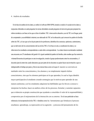 105
4. Análisis de resultados
Enlafasedeanálisisdelosdatos,seutilizóelsoftwareIBMSPSS,dondeserealizóelvaciadodelosdatosy
respuestasobtenidasencadapregunta;lostemasabordadosencadapreguntasirvierondeguíaparaprepararlos
rubrostemáticosconbaseenlosquesehizoelanálisis:TICeinnovacióneducativa,usodeTICenelhogar,porte
decomputadoryaccesibilidadainternet,usoadecuadodeTICenlaeducación,quéconocenlospadresdefamilia
sobrelasTICyelusoqueselesdaporpartedelosprofesores,identificarlascreencias,opiniones,sentimientos,
quesederivarondelosconocimientosdelusodelasTICs.Conbaseenesto,seanalizaronlosdatosyse
obtuvieronlosresultadoscorrespondientesacadarubrocorrespondiente. Losdatosfueronrecolectadosmediante
unaencuestacon25estudiantesdelgrado6.8eigualcantidaddepadresdefamilia;caberesaltarquefuenotoriala
voluntadfemeninadeparticiparenestainvestigación,siendoelgrupopredominanteentrelosencuestadosy3
docentesparalaentrevista pudodetectarsequeporpartedelosdocentessequierehacerunainvitaciónaquees
indispensableeltrabajoporparesyllevarunamismalíneacomoeslaqueel maestro se convierta en
mediador entre los conocimientos y los alumnos y no simplemente impartir dichos
conocimientos, sino que los alumnos participen en lo que aprenden, lo cual se logra dándole
mayor participación al estudiante creando estrategias que lo motiven para aprender de una
manera autónoma y así los estudiantes adquieran las habilidades que los lleven a conocer e
interpretar los hechos, hacer un análisis crítico de los procesos, formular y sustentar supuestos
que evidencien su propia construcción que ayudarán a consolidar el valor de la responsabilidad y
compromiso por el mejoramiento de la interacción con su entorno. Enelcasoparticularsehace
referenciaalaincorporacióndelasTICs viéndolascomo las herramientas que fortalecen el proceso
enseñanza- aprendizaje, su repercusión en la cognición y procesos del pensamiento de los
 