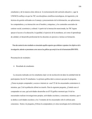 106
estudiantes y de la manera cómo afecta en la restructuración del currículo educativo yque la
UNESCO confluye en que las TIC son disciplinas científicas tecnológicas, de ingeniería y de
técnicas de gestión utilizadas en el manejo y procesamiento de la información, sus aplicaciones;
los computadores y su interacción con el hombre y máquinas; y los contenidos asociados de
carácter social, económico y cultural. A partir de la interacción mencionada, las TIC logran
apoyar el acceso a la educación, la igualdad, el ejercicio de la enseñanza, así como el aprendizaje
de calidad y el desarrollo profesional de los docentes en ejercicio e incluso en formación.
Paradarcuentadeestosresultadosseensuciaránaquellosaspectosqueenfatizanoapuntanalosobjetivosdela
investigación;ademássepresentarancomoanexoslasgráficasquearrojóelusodelaherramientaIBMSPSS.
Presentación de resultados:
• Resultado de estudiantes
La encuesta realizada con los estudiantes dejó ver de recolección de datos la cantidad total de
participantes fue de 25 estudiantes. La primera gráfica dará a conocer que para la pregunta,
¿Tienes tu propio computador y acceso a internet en casa? 23 de los encuestados contestaron sí;
mientras, que 2 de la población afirmó no tenerlo. Para la siguiente pregunta, ¿Cuándo usas el
computador en casa, qué actividades desarrollas en él? El gráfico mostrará que 16 de los
encuestados realizan investigaciones propias, actividades escolares y conectarse; mientras, que 6
se dedica a actividades escolares y los 3 restantes de los encuestados sólo lo utilizan para
conectarse; frente a la pregunta ¿Utilizas la computadora y/o otras tecnologías de la información
 