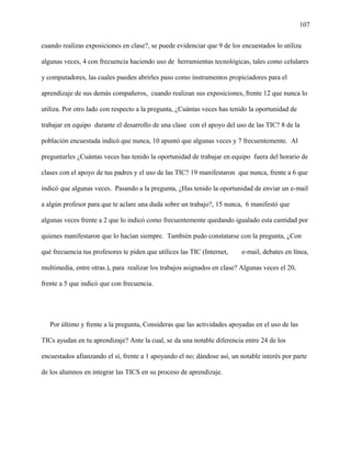 107
cuando realizas exposiciones en clase?, se puede evidenciar que 9 de los encuestados lo utiliza
algunas veces, 4 con frecuencia haciendo uso de herramientas tecnológicas, tales como celulares
y computadores, las cuales pueden abrirles paso como instrumentos propiciadores para el
aprendizaje de sus demás compañeros, cuando realizan sus exposiciones, frente 12 que nunca lo
utiliza. Por otro lado con respecto a la pregunta, ¿Cuántas veces has tenido la oportunidad de
trabajar en equipo durante el desarrollo de una clase con el apoyo del uso de las TIC? 8 de la
población encuestada indicó que nunca, 10 apuntó que algunas veces y 7 frecuentemente. Al
preguntarles ¿Cuántas veces has tenido la oportunidad de trabajar en equipo fuera del horario de
clases con el apoyo de tus padres y el uso de las TIC? 19 manifestaron que nunca, frente a 6 que
indicó que algunas veces. Pasando a la pregunta, ¿Has tenido la oportunidad de enviar un e-mail
a algún profesor para que te aclare una duda sobre un trabajo?, 15 nunca, 6 manifestó que
algunas veces frente a 2 que lo indicó como frecuentemente quedando igualado esta cantidad por
quienes manifestaron que lo hacían siempre. También pudo constatarse con la pregunta, ¿Con
qué frecuencia tus profesores te piden que utilices las TIC (Internet, e-mail, debates en línea,
multimedia, entre otras.), para realizar los trabajos asignados en clase? Algunas veces el 20,
frente a 5 que indicó que con frecuencia.
Por último y frente a la pregunta, Consideras que las actividades apoyadas en el uso de las
TICs ayudan en tu aprendizaje? Ante la cual, se da una notable diferencia entre 24 de los
encuestados afianzando el sí, frente a 1 apoyando el no; dándose así, un notable interés por parte
de los alumnos en integrar las TICS en su proceso de aprendizaje.
 