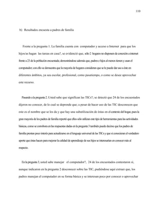 110
b) Resultados encuesta a padres de familia
Frente a la pregunta 1. La familia cuenta con computador y acceso a Internet para que los
hijos/as hagan las tareas en casa?, se evidenció que, sólo2 hogaresnodisponendeconexiónainternet
frentea23delapoblaciónencuestada;demostrándoseademásque,padresehijosalmenostienenyusanel
computador;conellosedemuestraquelamayoríadehogaresconsideranqueselepuededarusoaésteen
diferentes ámbitos, ya sea escolar, profesional, como pasatiempo, o como se desee aprovechar
este recurso.
Pasandoalapregunta2. Usted sabe que significan las TICs?; se detectó que 24 de los encuestados
dijeron no conocer, de lo cual se deprende que; a pesar de hacer uso de las TIC desconocen que
este es el nombre que se les da y que hay una subutilización de éstas en elcontextodelhogar,puesla
granmayoríadelospadresdefamiliareportóqueellossóloutilizanestetipodeherramientasparalasactividades
básicas,comosecorroboraenlasrespuestasdadasenlapregunta3tambiénpuededecirsequelospadresde
familiaprestanpocointerésparaactualizarseenellenguajeuniversaldelasTICsyquesiconocieranelverdadero
aportequeéstashacenparamejorarlacalidaddeaprendizajedesushijosseinteresaríanenconocermásal
respecto.
Enlapregunta3, usted sabe manejar el computador?, 24 de los encuestados contestaron sí,
aunque indicaron en la pregunta 2 desconocer sobre las TIC, pudiéndose aquí extraer que, los
padres manejan el computador en su forma básica y se interesan poco por conocer o aprovechar
 