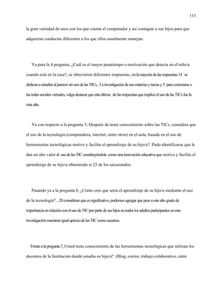 111
la gran variedad de usos con los que cuenta el computador y así contagiar a sus hijos para que
adquieran conductas diferentes a los que ellos usualmente manejan.
Ya para la 4 pregunta, ¿Cuál es el mayor pasatiempo o motivación que detecta en el niño/a
cuando está en la casa?, se obtuvieron diferentes respuestas, enlamayoríadelasrespuestas14 se
dedicanaestudiaralparecersinusodelasTICs, 3ainvestigacióndesusmateriasytareasy5 paraconectarsea
lasredessocialesvirtuales,valgadestacarqueestaúltima delasrespuestasqueimplicaelusodelasTICsfuela
másalta.
Ya con respecto a la pregunta 5; Después de tener conocimiento sobre las TICs, considera que
el uso de la tecnología (computadora, internet, entre otros) en el aula, basada en el uso de
herramientas tecnológicas motive y facilita el aprendizaje de su hijo/a?. Pudo identificarse que le
dan un alto valor al usodelasTICconstituyéndola comounainnovacióneducativaque motiva y facilita el
aprendizaje de su hijo/a obteniendo si 23 de los encuestados.
Pasando ya a la pregunta 6, ¿Cómo cree que sería el aprendizaje de su hijo/a mediante el uso
de la tecnología? , 20consideranqueessignificativo,podemosagregarquepeseaestealtogradode
importanciaenrelaciónconelusodeTICporpartedesushijosnotodoslosadultosparticipantesenesta
investigaciónmuestranigualapreciodelasTICcomousuarios.
Frentealapregunta7, Usted tiene conocimiento de las herramientas tecnológicas que utilizan los
docentes de la Institución donde estudia su hijo/a? (Blog, correo, trabajo colaborativo, entre
 