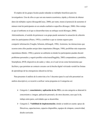 117
El empleo de los grupos focales puede redundar en múltiples beneficios para los
investigadores. Uno de ellos es que son una manera económica, rápida y eficiente de obtener
datos de múltiples sujetos (Krueger&Casey, 2000); por tanto, tienen el potencial de aumentar el
número total de participantes en un estudio cualitativo específico (Krueger, 2000). Otra ventaja
es que el ambiente en el que se desarrollan tiene un enfoque social (Krueger, 2000).
Adicionalmente, el sentido de pertenecer a un grupo puede aumentar la sensación de cohesión
entre los participantes (Peters, 1993) y contribuir a que se sientan seguros para
compartir información (Vaughn, Schumm, &Sinagub, 1996). Asimismo, las interacciones que
ocurren entre ellos pueden arrojar datos importantes (Morgan, 1988), posibilitar más respuestas
espontáneas (Butler, 1996) y generar un ambiente en donde los participantes puedan discutir
problemas personales y sugerir posibles soluciones(Duggleby, 2005) computadoras y portátiles,
Smartphone, DVD, dispositivos de audio y video; en el cual sirvan como herramientas que
faciliten y que permitan un contacto cercano con la brecha digital volviendo versátil las formas
de aprendizaje de las emergencias educativas de hoy.
Para presentar el análisis de la entrevista a los 3 docentes (para lo cual sólo presentaré un
análisis descriptivo), se recurrió a unificar varias preguntas en 4 categorías así:
 Categoría 1; conocimiento y aplicación de las TICs; en esta categoría se abarcará lo
concerniente a: imagen, aplicación personal y de otros docentes, usos que le da,
trabajo entre pares, actividades que se desarrollan.
 Categoría 2; Viabilidad de implementación; donde se tendrá en cuenta: apoyo de
Directivas, capacitaciones, espacios disponibles, equipos de cómputo, conectividad,
diseño curricular.
 