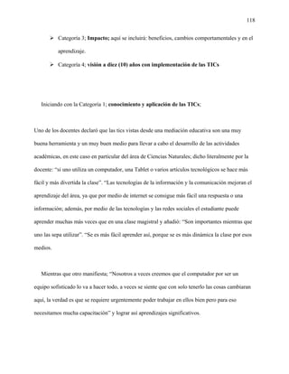 118
 Categoría 3; Impacto; aquí se incluirá: beneficios, cambios comportamentales y en el
aprendizaje.
 Categoría 4; visión a diez (10) años con implementación de las TICs
Iniciando con la Categoría 1; conocimiento y aplicación de las TICs;
Uno de los docentes declaró que las tics vistas desde una mediación educativa son una muy
buena herramienta y un muy buen medio para llevar a cabo el desarrollo de las actividades
académicas, en este caso en particular del área de Ciencias Naturales; dicho literalmente por la
docente: “si uno utiliza un computador, una Tablet o varios artículos tecnológicos se hace más
fácil y más divertida la clase”. “Las tecnologías de la información y la comunicación mejoran el
aprendizaje del área, ya que por medio de internet se consigue más fácil una respuesta o una
información; además, por medio de las tecnologías y las redes sociales el estudiante puede
aprender muchas más veces que en una clase magistral y añadió: “Son importantes mientras que
uno las sepa utilizar”. “Se es más fácil aprender así, porque se es más dinámica la clase por esos
medios.
Mientras que otro manifiesta; “Nosotros a veces creemos que el computador por ser un
equipo sofisticado lo va a hacer todo, a veces se siente que con solo tenerlo las cosas cambiaran
aquí, la verdad es que se requiere urgentemente poder trabajar en ellos bien pero para eso
necesitamos mucha capacitación” y lograr así aprendizajes significativos.
 