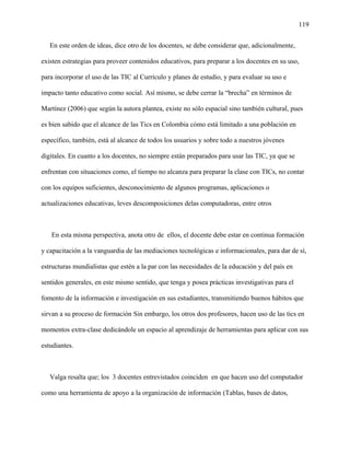 119
En este orden de ideas, dice otro de los docentes, se debe considerar que, adicionalmente,
existen estrategias para proveer contenidos educativos, para preparar a los docentes en su uso,
para incorporar el uso de las TIC al Currículo y planes de estudio, y para evaluar su uso e
impacto tanto educativo como social. Así mismo, se debe cerrar la “brecha” en términos de
Martínez (2006) que según la autora plantea, existe no sólo espacial sino también cultural, pues
es bien sabido que el alcance de las Tics en Colombia cómo está limitado a una población en
específico, también, está al alcance de todos los usuarios y sobre todo a nuestros jóvenes
digitales. En cuanto a los docentes, no siempre están preparados para usar las TIC, ya que se
enfrentan con situaciones como, el tiempo no alcanza para preparar la clase con TICs, no contar
con los equipos suficientes, desconocimiento de algunos programas, aplicaciones o
actualizaciones educativas, leves descomposiciones delas computadoras, entre otros
En esta misma perspectiva, anota otro de ellos, el docente debe estar en continua formación
y capacitación a la vanguardia de las mediaciones tecnológicas e informacionales, para dar de sí,
estructuras mundialistas que estén a la par con las necesidades de la educación y del país en
sentidos generales, en este mismo sentido, que tenga y posea prácticas investigativas para el
fomento de la información e investigación en sus estudiantes, transmitiendo buenos hábitos que
sirvan a su proceso de formación Sin embargo, los otros dos profesores, hacen uso de las tics en
momentos extra-clase dedicándole un espacio al aprendizaje de herramientas para aplicar con sus
estudiantes.
Valga resalta que; los 3 docentes entrevistados coinciden en que hacen uso del computador
como una herramienta de apoyo a la organización de información (Tablas, bases de datos,
 