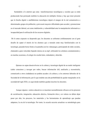 12
Sumándole a lo anterior que estas transformaciones tecnológicas y sociales que se están
produciendo han permeado también la educación de múltiples formas y hay que tener presente
que la brecha digital o analfabetismo tecnológico dejará al margen de la red comunicativa a
determinados grupos de población y provocará mayores dificultades para acceder y promocionar
en el mercado laboral, así como indefensión y vulnerabilidad ante la manipulación informativa e
incapacidad para la utilización de los recursos digitales.
De lo antes expuesto se desprende que; los docentes se enfrentan cotidianamente con el gran
desafío de captar el interés de los alumnos que a menudo están muy familiarizados con la
tecnología, pasando horas frente a la pantalla con los videojuegos, participando de redes sociales,
chateando a gran velocidad, bajando música en su mp3, utilizando los celulares constantemente y
en muchas ocasiones, el colegio les resulta lento, redundante y aburrido.
Quienes no sepan desenvolverse en la cultura y tecnología digital de un modo inteligente
(saber conectarse y navegar por redes, buscar información útil, analizarla y reconstruirla,
comunicarla a otros ciudadanos) no podrán acceder a la cultura y a los entornos laborales de la
Sociedad de la Información, por lo que tendrán una alta probabilidad de quedar marginados en la
sociedad del siglo XXI y es aquí donde también quedan inscritos los docentes.
Aunque algunos centros educativos se muestran razonablemente eficaces en los procesos
de socialización, integración, educación afectiva, formación ética y en valores no deben dejar
pasar por alto; los procesos, los materiales y las herramientas de aprendizaje que puedan
adaptarse, la era de la tecnología. Por tanto, la escuela necesita actualizar su metodología para
 