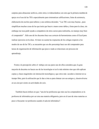 120
carpetas para almacenar archivos, entre otros.) evidenciándose con esto que la primera medida de
apoyo en el uso de las TICs especialmente para sistematizar calificaciones, listas de asistencia,
elaboración de escritos para talleres y uno enfatiza diciendo; “ Las TICs son muy buenas , pues
simplifican muchas cosas de las que tenía que hacer a mano como tablas y listas para la clase, sin
embargo me toca pedir ayuda a compañeros de otros cursos para realizarlas, no manejo muy bien
el computador” . Sólo uno de los docentes hace uso correcto de herramientas como el Excel para
realizar ejercicios en la clase. Al tener en cuenta las respuestas de los colegas respecto a los
modos de uso de las TICs, se encuentra que un alto porcentaje hace uso del computador para
tareas de organización de información que poco o nada se relacionan con procesos de
aprendizaje.
Frente a la percepción sobre el trabajo con sus pares uno de ellos considera que; la gran
mayoría de docentes no hacen uso de las tecnologías ni en lo más mínimo sino que sólo aplican
copias y clases magistrales sin interacción tecnológica y que otros más acceden a internet en su
tiempo libre, pero la utilización que le dan a ésta es para chatear con sus amigos y, desenvolverse
en un cien por ciento en actividades de ocio.
También hacen énfasis en que; “una de las profesoras que más usa los computadores es la
profesora de informática por ser esta una materia obligatoria, pero en el caso de otras materias es
poco o frecuente ver profesores usando el aula de informática”.
 