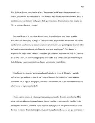 121
Una de las profesoras entrevistadas aclara: “hago uso de las TICs para hacer presentaciones,
videos, conferencias buscando motivar a los alumnos, pero sin una estructura soportada desde el
currículo con poca intención pedagógica dado que requerimos de capacitación para integrar las
Tics al proceso educativo y tiempo.
Otro manifiesta en la entrevista “Cuando estoy desarrollando un tema busco un video
relacionado en el colegio y lo proyecto a mis estudiantes, seguidamente adelantamos una sesión
de charla con los alumnos, se saca un conclusión y terminamos, me gustaría poder crear un video
del medio con mis estudiantes, pero la verdad no se y no tengo apoyo”. Otro docente al
responder fue un poco más concreto y menciono que realmente un planeación didáctica como tal
no se lleva a cabo, en ocasiones se programa actividades en el computador de forma rápida por
falta de tiempo y desconocimiento de algunas herramientas para trabajar.
No obstante los docentes tenemos muchas dificultades en el uso de diferentes y variadas
aplicaciones que sabemos existen de las Tics y su construcción teniendo en cuenta aspectos
vinculados con el aspecto pedagógico, didáctico e instrumental por lo que consideramos que los
objetivos no se logran a cabalidad”.
Como aspecto general de esta categoría puede decirse que los docentes conciben las TICs
como recursos del entorno que conllevan a plantear cambios en los materiales, cambios en los
enfoques de enseñanza y cambios en las creencias pedagógicas de los agentes educativos y que
facilitan el proceso de enseñanza-aprendizaje con unas potencialidades que hay que aprovechar o
 