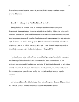 122
las conciben como algo más que nuevas herramientas, los docentes respondieron que son
recursos del entorno.
Pasando ya a la Categoría 2; Viabilidad de implementación:
Se encontró que los docentes hacen un uso esencialmente instrumental de algunas
herramientas sin tener en cuenta aspectos relacionados con principios didácticos al momento de
usarlos lo que deja claro que no existe una planeación didáctica. Una de las razones que exponen
es la ausencia de programas de capacitación y líneas claras de acción desde el proyecto educativo
de la Institución. Los medios tecnológicos no deberían direccionar la creación de ambientes de
aprendizaje como un fin último, sino que deben de servir como apoyo al proceso de enseñanza
aprendizaje para lograr efectividad didáctica (Lozano y Burgos, 2007).
Los tres docentes entrevistados afirman en su totalidad que aunque la institución cuenta con
los recursos y acondicionamientos tanto de infraestructura como de herramientas no son
utilizados para la totalidad de las áreas, que solo un par de ocasiones las han usado en actividades
como la grabadora, el video beam, cabe decir, que los estudiantes reconocen que aun habiendo
los recursos plantean que no los usan con los fines esperados en las áreas y por todos los
docentes.
Así mismo se deja ver las dificultades que tienen los profesores con el manejo del computador
por lo que se establece que carecen de formación para operar esta Herramienta.
 