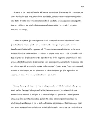 123
Respecto al uso y aplicación de las TICs como herramientas de visualización y comunicación
como publicación en la web, aplicaciones multimedia, correo electrónico se encontró que sólo
uno de los docentes tiene conocimientos sólidos y una de las necesidades más sentida por los
tres fue; establecer las capacitaciones como una línea de acción clara desde el proyecto
educativo del colegio.
Uno de los aspectos que más se pronunció fue, la necesidad frente la implementación de
jornadas de capacitación que los ayude a enfrentar los retos que les plantean las nuevas
tecnologías en la educación; expresado así: “Es claro que en nuestra institución no hay unos
lineamientos curriculares definidos en cuanto a la integración de las Tics en la práctica docente”.
Fue así como uno de ellos expuso; “fui incluido en uno de los programas de capacitación en la
creación de objetos virtuales de aprendizaje, asistí a dos sesiones, pero el rector no autorizo más
mi asistencia debido a que perdía tiempo con los alumnos”. En esta acotación se registra como la
clase se ve interrumpida por una petición de un director superior que pide la presencia del
docente para tratar otros temas y no finaliza su capacitación.
Uno de ellos expresó al respecto: “se da más prioridad a actividades institucionales que en
cierta medida favorecen la imagen de los directivos ante sus superiores olvidando temas
fundamentales como las tecnologías de la información para el aprendizaje”. Las respuestas
ofrecidas por los docentes nos indican que existen serias limitaciones institucionales que
efectivamente condicionan el uso de las tecnologías de la información y la comunicación en el
aula, se encontró que la normatividad en materia administrativa en relación con cumplimientos
 