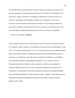 124
de intensidad horaria y jornada laboral no da lugar a espacios y tiempos que conduzcan a los
docentes a prepararse y recibir capacitación permanente. Esta situación se ejemplifica con el
docente que cuando es incluido en un programa de capacitación y al cabo de asistir a dos
sesiones es cuestionado sobre la pérdida de tiempo con los estudiantes. Es claro que se
encontraron serias limitaciones institucionales en relación con la prioridad que demanda la
capacitación de docentes en el uso adecuado de Tics en contraste con la prelación que tienen
otras actividades que aparentemente posicionan a los directivos frente a la comunidad.
Luego en la, Categoría 3; Impacto;
Todos coinciden en afirmar que; la aplicación de las TICs en los procesos educativos motiva a
los estudiantes y capta su atención, convirtiéndose en uno de los motores del aprendizaje, ya que
incita a la actividad y al pensamiento activo. Así, al estar más motivados, los estudiantes pueden
dedicar más tiempo a trabajar y aprenden más, puesto que están permanentemente activos al
interactuar con el ordenador y entre ellos mismos a distancia. En definitiva, la versatilidad e
interactividad del ordenador, la posibilidad de "dialogar" con él y el gran volumen de
información disponible en Internet les atrae y mantiene su atención, esto en palabras de
Fernández (2006).De igual manera, al tener a disposición herramientas en el proceso de la
información y la comunicación y más recursos educativos interactivos, es posible desarrollar
nuevas metodologías didácticas de mayor eficacia formativa. Además, estas brindan una mayor
facilidad de desarrollo de habilidades de expresión escrita, gráfica y audiovisual (Ferro;
Martínez; Otero, 2009).
 