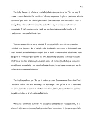 125
Uno de los docentes al referirse al resultado de la implementación de las TICs por parte de
otros docentes de la institución, manifiesta; “algunos compañeros desplazan los alumnos a la sala
de sistemas y les indica una consulta por internet sobre un tema en particular, se retira y deja al
encargado del aula, los alumnos se sienten motivados solo por estar sentados frente a un
computador. A los 5 minutos regresa y pide que los alumnos consignen la consulta en el
cuaderno para regresar al salón de clases.
También se pudo detectar que la totalidad de los entrevistados al ofrecer sus respuestas
coinciden en lo siguiente: “En la mayoría de las ocasiones los estudiantes se sienten motivados
como resultado de una experiencia que para ellos es nueva y se entusiasman por el simple hecho
de operar un computador para realizar una tarea. Sin embargo en cuanto al alcance total de los
objetivos de una clase tenemos debilidades en cuanto a la planeación didáctica de los medios
especialmente en su diseño y sus intencionalidades formativas por lo que consideramos que los
objetivos se alcanzan medianamente”.
Uno de ellos confirma que: “Lo que si se observó en los alumnos es una alta motivación al
cambiar de la clase tradicional a una experiencia nueva para ellos que les facilita la consulta de
los temas propuestos en el plan de estudios, consulta de gráficos, textos electrónicos, ejemplos
específicos, videos en la web y otras aplicaciones.
Otro de los comentarios expuestos por los docentes en la entrevista y que coinciden, es la
alta motivación que se observa en la clase donde al usar herramientas de las nuevas tecnología.
 