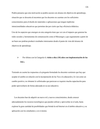 126
Podría pensarse que esta motivación se podría asociar con alcance de objetivos de aprendizaje,
situación que se descarta al encontrar que los docentes no cuentan con los suficientes
conocimientos para el diseño de materiales o aplicaciones que tengan implícitas
intencionalidades educativas que permitan dar por cierto que hay eficiencia didáctica.
Uno de los aspectos que emergen en esta categoría tiene que ver con el impacto que generan las
redes sociales y herramientas de comunicación como el Messenger y que seguramente a partir de
un buen uso podrían producir resultados interesantes desde el punto de vista del alcance de
objetivos de aprendizaje.
 Por último con la Categoría 4; visión a diez (10) años con implementación de las
TICs
Teniendo en cuenta las respuestas a la pregunta formulada los docentes sostienen que hay que
aceptar el cambio en relación con la incorporación de las Tics a la educación y lo ven como un
cambio positivo, no obstante lo sofisticadas que parezcan se requiere mucha capacitación para
poder aprovecharos de forma adecuada en su uso educativo.
Los docentes han de adquirir un nuevo rol y nuevos conocimientos, desde conocer
adecuadamente los recursos tecnológicos que pueden utilizar y aprovechar en el aula, hasta
explorar la gran cantidad de posibilidades que brinda la red Internet en el ámbito educativo y su
aplicación con los estudiantes y en sí mismo.
 
