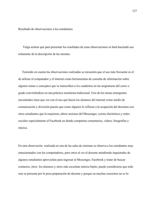 127
Resultado de observaciones a los estudiantes
Valga aclarar que para presentar los resultados de estas observaciones se hará haciendo uso
solamente de la descripción de las mismas.
Teniendo en cuenta las observaciones realizadas se encuentra que el uso más frecuente es el
de utilizar el computador y el internet como herramientas de consulta de información sobre
algunos temas o conceptos que se transcriben a los cuadernos en las asignaturas del curso o
grado convirtiéndose en una práctica monótona tradicional. Uno de los temas emergentes
encontrados tiene que ver con el uso que hacen los alumnos del internet como medio de
comunicación y diversión puesto que como algunos lo refieren a la ocupación del docentes con
otros estudiantes que lo requieren, abren sesiones del Messenger, correo electrónico y redes
sociales especialmente el Facebook en donde comparten comentarios, videos, fotografías y
música.
En otra observación realizada en una de las salas de sistemas se observa a los estudiantes muy
entusiasmados con los computadores, pero otros al ver el docente atendiendo inquietudes de
algunos estudiantes aprovechan para ingresar al Messenger, Facebook y tratar de buscar
contactos, otros los alumnos y otros más escuchan música bajito, puede considerarse que todo
esto se presenta por la poca preparación de docente y porque en muchas ocasiones no es lo
 