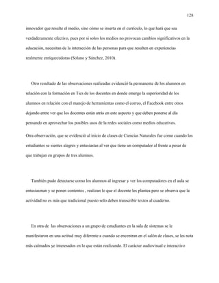 128
innovador que resulte el medio, sino cómo se inserta en el currículo, lo que hará que sea
verdaderamente efectivo, pues por si solos los medios no provocan cambios significativos en la
educación, necesitan de la interacción de las personas para que resulten en experiencias
realmente enriquecedoras (Solano y Sánchez, 2010).
Otro resultado de las observaciones realizadas evidenció la permanente de los alumnos en
relación con la formación en Tics de los docentes en donde emerge la superioridad de los
alumnos en relación con el manejo de herramientas como el correo, el Facebook entre otros
dejando entre ver que los docentes están atrás en este aspecto y que deben ponerse al día
pensando en aprovechar los posibles usos de la redes sociales como medios educativos.
Otra observación, que se evidenció al inicio de clases de Ciencias Naturales fue como cuando los
estudiantes se sientes alegres y entusiastas al ver que tiene un computador al frente a pesar de
que trabajan en grupos de tres alumnos.
También pudo detectarse como los alumnos al ingresar y ver los computadores en el aula se
entusiasman y se ponen contentos , realizan lo que el docente les plantea pero se observa que la
actividad no es más que tradicional puesto solo deben transcribir textos al cuaderno.
En otra de las observaciones a un grupo de estudiantes en la sala de sistemas se le
manifestaron en una actitud muy diferente a cuando se encentran en el salón de clases, se les nota
más calmados ye interesados en lo que están realizando. El carácter audiovisual e interactivo
 