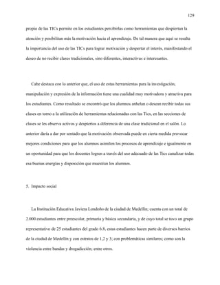 129
propio de las TICs permite en los estudiantes percibirlas como herramientas que despiertan la
atención y posibilitan más la motivación hacia el aprendizaje. De tal manera que aquí se resalta
la importancia del uso de las TICs para lograr motivación y despertar el interés, manifestando el
deseo de no recibir clases tradicionales, sino diferentes, interactivas e interesantes.
Cabe destaca con lo anterior que, el uso de estas herramientas para la investigación,
manipulación y expresión de la información tiene una cualidad muy motivadora y atractiva para
los estudiantes. Como resultado se encontró que los alumnos anhelan o desean recibir todas sus
clases en torno a la utilización de herramientas relacionadas con las Tics, en las secciones de
clases se les observa activos y despiertos a diferencia de una clase tradicional en el salón. Lo
anterior daría a dar por sentado que la motivación observada puede en cierta medida provocar
mejores condiciones para que los alumnos asimilen los procesos de aprendizaje e igualmente en
un oportunidad para que los docentes logren a través del uso adecuado de las Tics canalizar todas
esa buenas energías y disposición que muestran los alumnos.
5. Impacto social
La Institución Educativa Javiera Londoño de la ciudad de Medellín; cuenta con un total de
2.000 estudiantes entre preescolar, primaria y básica secundaria, y de cuyo total se tuvo un grupo
representativo de 25 estudiantes del grado 6.8, estas estudiantes hacen parte de diversos barrios
de la ciudad de Medellín y con estratos de 1,2 y 3; con problemáticas similares; como son la
violencia entre bandas y drogadicción; entre otros.
 