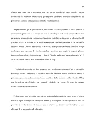 13
afrontar este gran reto y aprovechar que las nuevas tecnologías hacen posibles nuevas
modalidades de enseñanza-aprendizaje y que requieren igualmente de nuevas competencias en
profesores y alumnos para que dichas fórmulas resulten exitosas.
Es por todo esto que se pretende hacer parte de esos docentes que exige la nueva sociedad y
se materializa por medio de la implementación de este Blog el cual quedó estructurado en diez
partes como se describirá a continuación: la primera parte hace referencia a la información del
proyecto, donde se expresa en la práctica pedagógica con las estudiantes de la Institución
educativa Javiera Londoño de la ciudad de Medellín, se ha podido observar e identificar el bajo
rendimiento que presentan de ciencias sociales, a partir de esto surgió la pregunta ¿Cómo
fomentar el aprendizaje significativo en el área de Ciencias sociales de los estudiantes de la I.E
Javiera Londoño, a través de la implementación de un blog?
Con la implementación del blog se espera que, las alumnas del grado 6º de la Institución
Educativa Javiera Londoño de la ciudad de Medellín, adquieran nuevas técnicas de estudio y
por ende mejoren su rendimiento académico en el área de las ciencias sociales. Siendo el blog
una herramienta metodológica que generará dinámica de interacción entre los actores
involucrados (docente-estudiantes).
En la segunda parte se reúnen aspectos que sustentan la investigación como lo son; el marco
histórico, legal, investigativo, conceptual, teórico y tecnológico. En este apartado se trata de
presentar todos los temas relacionados con el objetivo de brindar sustento teórico al uso
adecuado de la tecnología en la educación.
 