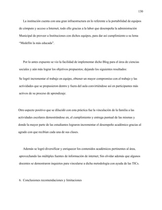 130
La institución cuenta con una gran infraestructura en lo referente a la portabilidad de equipos
de cómputo y acceso a Internet; todo ello gracias a la labor que desempeña la administración
Municipal de proveer a Instituciones con dichos equipos, para dar así cumplimiento a su lema
“Medellín la más educada”.
Por lo antes expuesto se vio la facilidad de implementar dicho Blog para el área de ciencias
sociales y aún más lograr los objetivos propuestos; dejando los siguientes resultados:
Se logró incrementar el trabajo en equipo, obtener un mayor compromiso con el trabajo y las
actividades que se propusieron dentro y fuera del aula convirtiéndose así en participantes más
activos de su proceso de aprendizaje.
Otro aspecto positivo que se dilucidó con esta práctica fue la vinculación de la familia a las
actividades escolares demostrándose en, el cumplimiento y entrega puntual de las mismas y
donde la mayor parte de las estudiantes lograron incrementar el desempeño académico gracias al
agrado con que recibían cada una de sus clases.
Además se logró diversificar y enriquecer los contenidos académicos pertinentes al área,
aprovechando las múltiples fuentes de información de internet; Sin olvidar además que algunos
docentes se demostraron inquietos para vincularse a dicha metodología con ayuda de las TICs.
6. Conclusiones recomendaciones y limitaciones
 