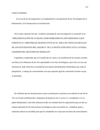 131
CONCLUSIONES
Es la era de las investigaciones y la implantación e incorporación de las Tecnologías de la
Información y la Comunicación en la Educación.
Por lo antes expuesto fue que el objetivo principal de esta investigación se concentró en la
“IMPLEMENTACIÓN DE UN BLOG COMO HERRAMIENTA METODOLÓGICA QUE
FOMENTE EL APRENDIZAJE SIGNIFICATIVO EN EL ÁREA DE CIENCIAS SOCIALES
DE LOS ESTUDIANTES DEL GRADO 6º DE LA INSTITUCIÓN EDUCATIVA JAVIERA
LONDOÑO DEL MUNCIPIO DE MEDELLÌN”.
Lográndose comprender que se le puede dar un vuelco a la enseñanza de las ciencias sociales
con base en la influencia de las Tics apostándole a los retos tecnológicos, pero esta vez con una
inclusión en cada esfera de la sociedad de una manera absolutamente desbordante que exige la
apropiación y manejo de conocimientos con una respuesta igual de consistente al ritmo en que
se presentan.
Se evidenció que los docentes poco a poco construyeron conciencia con relación al uso de las
Tics en el aula contribuyendo a despojarse de prejuicios de si su uso va a reemplazar o no su
papel fundamental y más bien enfocaron todas sus miradas hacia la capacitación para así dar un
manejo adecuado de las innovaciones tecnológicas, para convertirlas en verdaderas guías y
realmente educar en sociedad, para que los estudiantes no vayan por una línea de conocimientos
 