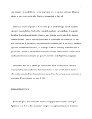 132
y aprendizajes y el mundo laboral y social les presente otros en una línea totalmente diferente;
además se logró comprometer a las Directivas para que todo se diera así.
Culminada esta investigación es de considerar que el aporte principal para el área de las
ciencias sociales radicó en; fortalecer las bases de la enseñanza y el aprendizaje de un campo
disciplinar de acuerdo a prácticas investigativas para fomentar la motivación de los alumnos
para que aprendan y quieran participar en proyectos de investigación que promuevan, por una
parte, la obtención de nuevos conocimientos construidos en su mayoría de una manera autónoma
y por otra, el desarrollo de la ciencia y la tecnología al lado del intelecto y las vidas de ellos, lo
que conllevó a mejorar su rendimiento académico no sólo en el área de ciencias sociales sino en
aquellas otras áreas de los Docenes que quisieron inscribirse en dicha práctica pedagógica.
Queriéndose decir con lo anterior que las estudiantes fueron creando nuevas formas de
comunicarse haciendo que el uso del discurso electrónico se fuera convirtiendo en hábitos y
roles sociales permitiendo así el surgimiento de nuevas líneas discursivas y nuevas maneras de la
apropiación del conocimiento por parte de ellas.
RECOMENDACIONES
Es evidente que la innovación de las prácticas pedagógicas apoyadas en las tecnologías
digitales no se da de la noche a la mañana y siempre se van a presentar aciertos y desaciertos,
 