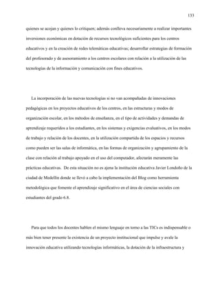 133
quienes se acojan y quienes lo critiquen; además conlleva necesariamente a realizar importantes
inversiones económicas en dotación de recursos tecnológicos suficientes para los centros
educativos y en la creación de redes telemáticas educativas; desarrollar estrategias de formación
del profesorado y de asesoramiento a los centros escolares con relación a la utilización de las
tecnologías de la información y comunicación con fines educativos.
La incorporación de las nuevas tecnologías si no van acompañadas de innovaciones
pedagógicas en los proyectos educativos de los centros, en las estructuras y modos de
organización escolar, en los métodos de enseñanza, en el tipo de actividades y demandas de
aprendizaje requeridos a los estudiantes, en los sistemas y exigencias evaluativos, en los modos
de trabajo y relación de los docentes, en la utilización compartida de los espacios y recursos
como pueden ser las salas de informática, en las formas de organización y agrupamiento de la
clase con relación al trabajo apoyado en el uso del computador, afectarán meramente las
prácticas educativas. De esta situación no es ajena la institución educativa Javier Londoño de la
ciudad de Medellín donde se llevó a cabo la implementación del Blog como herramienta
metodológica que fomente el aprendizaje significativo en el área de ciencias sociales con
estudiantes del grado 6.8.
Para que todos los docentes hablen el mismo lenguaje en torno a las TICs es indispensable o
más bien tener presente la existencia de un proyecto institucional que impulse y avale la
innovación educativa utilizando tecnologías informáticas, la dotación de la infraestructura y
 