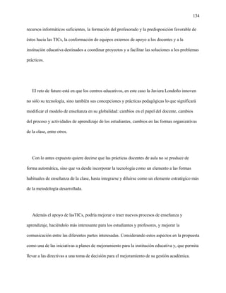 134
recursos informáticos suficientes, la formación del profesorado y la predisposición favorable de
éstos hacia las TICs, la conformación de equipos externos de apoyo a los docentes y a la
institución educativa destinados a coordinar proyectos y a facilitar las soluciones a los problemas
prácticos.
El reto de futuro está en que los centros educativos, en este caso la Javiera Londoño innoven
no sólo su tecnología, sino también sus concepciones y prácticas pedagógicas lo que significará
modificar el modelo de enseñanza en su globalidad: cambios en el papel del docente, cambios
del proceso y actividades de aprendizaje de los estudiantes, cambios en las formas organizativas
de la clase, entre otros.
Con lo antes expuesto quiere decirse que las prácticas docentes de aula no se produce de
forma automática, sino que va desde incorporar la tecnología como un elemento a las formas
habituales de enseñanza de la clase, hasta integrarse y diluirse como un elemento estratégico más
de la metodología desarrollada.
Además el apoyo de lasTICs, podría mejorar o traer nuevos procesos de enseñanza y
aprendizaje, haciéndolo más interesante para los estudiantes y profesores, y mejorar la
comunicación entre las diferentes partes interesadas. Considerando estos aspectos en la propuesta
como una de las iniciativas a planes de mejoramiento para la institución educativa y, que permita
llevar a las directivas a una toma de decisión para el mejoramiento de su gestión académica.
 