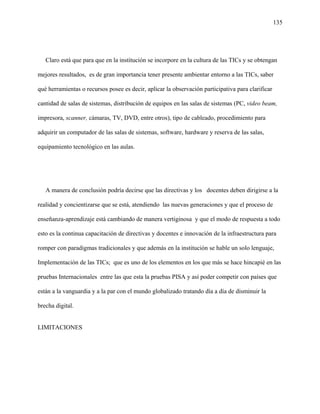 135
Claro está que para que en la institución se incorpore en la cultura de las TICs y se obtengan
mejores resultados, es de gran importancia tener presente ambientar entorno a las TICs, saber
qué herramientas o recursos posee es decir, aplicar la observación participativa para clarificar
cantidad de salas de sistemas, distribución de equipos en las salas de sistemas (PC, video beam,
impresora, scanner, cámaras, TV, DVD, entre otros), tipo de cableado, procedimiento para
adquirir un computador de las salas de sistemas, software, hardware y reserva de las salas,
equipamiento tecnológico en las aulas.
A manera de conclusión podría decirse que las directivas y los docentes deben dirigirse a la
realidad y concientizarse que se está, atendiendo las nuevas generaciones y que el proceso de
enseñanza-aprendizaje está cambiando de manera vertiginosa y que el modo de respuesta a todo
esto es la continua capacitación de directivas y docentes e innovación de la infraestructura para
romper con paradigmas tradicionales y que además en la institución se hable un solo lenguaje,
Implementación de las TICs; que es uno de los elementos en los que más se hace hincapié en las
pruebas Internacionales entre las que esta la pruebas PISA y así poder competir con países que
están a la vanguardia y a la par con el mundo globalizado tratando día a día de disminuir la
brecha digital.
LIMITACIONES
 