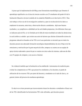 136
A pesar que la implementación del Blog como herramienta metodológica que fomente el
aprendizaje significativo en el área de ciencias sociales con 25 estudiantes del grado 6.8 de la
Institución Educativa Javiera Londoño de la ciudad de Medellín en el año lectivo 2014. Para
este trabajo se hizo uso de la investigación cualitativa y para la recolección de los datos se
emplearon la encuesta, entrevista y observación directa a estudiantes, dejó unos buenos
resultados y se cumplieron a cabalidad con las actividades propuestas y las diferentes fases que
se indicaron para tal fin, se vio limitado por la falta de transversalidad con todas las demás áreas
lo cual conlleva a señalar que existen una serie de factores que afectan al desarrollo exitoso de
programas educativos basados en las TICs en el caso particular se encontró que no todos los
docentes poseen una adecuada formación tecnológica desprendiéndose de esto el bajo nivel de
entusiasmo y motivación por la gran mayoría de ellos, tampoco se cuenta con un equipo de
apoyo técnico adecuado a pesar de que se cuenta con cinco salas de sistemas, cada una de ellas
con 25 equipos de cómputo y con acceso a Internet.
Se evidenció también que la Institución no ha establecido instrumentos de medición para
evaluar las competencias en TICs que poseen los estudiantes y los docentes; el grado de
utilización de los recursos TICs por parte del docente y estudiantes en el aula de clase y, en
general, dentro del proceso de enseñanza-aprendizaje.
Es decir no se tiene presente que inconvenientes tienen los docentes o estudiantes al hacer uso
de las TICs identificando las herramientas TICs más utilizadas, qué docentes poseen
 