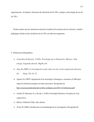 137
capacitaciones al respecto, frecuencia de utilización de las TICs ventajas y desventajas de uso de
las TICs.
Puede acotarse que las situaciones anteriores resultan de la ausencia de un currículo y modelo
pedagógico donde no hay incidencia de las TICs en todas las asignaturas
9. Referencias bibliográficas
• Arancibia & Herrera. (1999). Psicología de la Educación. México: Alfa
omega. Segunda edición. Pág.84 y 85.
• Área, M. (2005). La investigación escolar salta a la red, revista cooperación educativa
del Mcep, (79), 26- 32.
• Aguirre, B. (2007). Apropiación de la tecnología. Estrategias y escenarios al 2004 para
reducir la brecha tecnológica en niños mexicanos. Recuperado de
http://recursosymedioseducativos.files.wordpress.com/2011/12/referencias.pdf
• Ausbel, D. Hanesian, H. y Novak, J. (1983). Psicología Educativa. Un punto de vista
cognoscitivo.
• México: Editorial Trillas. 2da. edición.
• Ávila, M. (2006). Introducción a la metodología de la investigación. Recuperado de
 