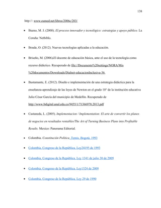 138
http://: www.eumed.net/libros/2006c/203/
• Bueno, M. J. (2008). El proceso innovador y tecnológico: estrategias y apoyo público. La
Coruña: Netbiblo.
• Boude, O. (2012). Nuevas tecnologías aplicadas a la educación.
• Briseño, M. (2006).El docente de educación básica, ante el uso de la tecnología como
recurso didáctico. Recuperado de file://Documents%20settings/NORA/Mis
%20documentos/Downloads/Dialnet-educacionInclusiva-36.
• Bustamante, E. (2012). Diseño e implementación de una estrategia didáctica para la
enseñanza-aprendizaje de las leyes de Newton en el grado 10° de la institución educativa
Julio César García del municipio de Medellín. Recuperado de
http://www.bdigital.unal.edu.co/9455/1/71366978.2013.pdf
• Castaneda, L. (2005). Implementacion / Implementation: El arte de convertir los planes
de negocios en resultados rentables/The Art of Turning Business Plans into Profitable
Results. Mexico: Panorama Editorial.
• Colombia. Constitución Política. Temis. Bogotá. 1993
• Colombia. Congreso de la República. Ley24195 de 1993
• Colombia. Congreso de la República. Ley 1341 de julio 30 de 2009
• Colombia. Congreso de la República. Ley1324 de 2009
• Colombia. Congreso de la República. Ley 29 de 1990
 