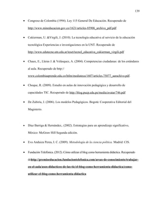 139
• Congreso de Colombia (1994). Ley 115 General De Educación. Recuperado de
http://www.mineducacion.gov.co/1621/articles-85906_archivo_pdf.pdf
• Cukierman, U. &Virgili, J. (2010). La tecnología educativa al servicio de la educación
tecnológica Experiencias e investigaciones en la UNT. Recuperado de
http://www.edutecne.utn.edu.ar/teset/tecnol_educativa_cukierman_virgili.pdf
• Chaux, E., Lleras J. & Velásquez, A. (2004). Competencias ciudadanas: de los estándares
al aula. Recuperado de http://
www.colombiaaprende.edu.co/htlm/mediateca/1607/articles.75077_aarachivo.pdf.
• Choque, R. (2009). Estudio en aulas de innovación pedagógica y desarrollo de
capacidades TIC. Recuperado de http://blog.pucp.edu.pe/media/avatar/746.pdf
• De Zubiría, J. (2006). Los modelos Pedagógicos. Bogotá: Cooperativa Editorial del
Magisterio.
• Díaz Barriga & Hernández,. (2002). Estrategias para un aprendizaje significativo,
México: McGraw Hill Segunda edición.
• Eva Anduiza Perea, I. C. (2009). Metodología de la ciencia política. Madrid: CIS.
• Fundación Telefónica. (2012). Cómo utilizar el blog como herramienta didáctica. Recuperado
dehttp://premioeducacion.fundaciontelefonica.com/areas-de-conocimiento/trabajar-
en-el-aula/usos-didacticos-de-las-tic/el-blog-como-herramienta-didactica/como-
utilizar-el-blog-como-herramienta-didactica
 