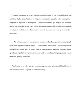 14
Ya para la tercera parte se incluye el diseño metodológico que es este es esencial puesto que;
constituye el plan general de toda investigación para obtener respuestas a los interrogantes o
comprobar la hipótesis de investigación. Acuñándosele además que desglosa las estrategias
básicas que se pueden adoptar para generar información exacta e interpretable; apoyada en la
investigación cualitativa; con herramientas como la encuesta, entrevista y observación a
estudiantes.
Ya en la cuarta parte se tuvo en cuenta lo referente al análisis de resultados obtenidos, la
parte quinta agrupó el impacto social. La sexta reúne conclusiones a que se llegó con la
realización del estudio sobre la manera como se puede poner en práctica el blog para obtener
aprendizajes significativos recomendaciones en donde se describen estrategias puntuales para su
utilización óptima y limitaciones.
Para finalizar en su orden aparecen cronograma, presupuesto, referencias bibliográficas y los
anexos como evidencia a la puesta en práctica del Blog.
 