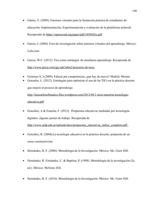 140
• Gámiz, V. (2009). Entornos virtuales para la formación práctica de estudiantes de
educación: Implementación, Experimentación y evaluación de la plataforma aulaweb.
Recuperado de https://openswad.org/paper/pdf/1850436x.pdf.
• García, J. (2004). Foro de investigación sobre entornos virtuales del aprendizaje. México:
Lulu,com.
• García, W.C. (2012). Tics como estrategia de enseñanza aprendizaje. Recuperada de
http://www.prezy.com/gq-xpk3abm2/proyecto-de-tesis.
• Gimeneo S, J (2009). Educar por competencias ¿qué hay de nuevo? Madrid: Morata.
• Gonzales, L. (2012). Estrategias para optimizar el uso de las TICs en la práctica docente
que mejore el proceso de aprendizaje.
http://luiscarlosofimatico.files.wordpress.com/2013/04/1-tesis-maestria-tecnologia-
educativa.pdf
• González, A & Esnaola, F. (2012). Propuestas educativas mediadas por tecnologías
digitales: algunas pautas de trabajo. Recuperada de
http://www.unlp.edu.ar/uploads/docs/propuestas_educativas_indice_completo.pdf.
• González, R. (2004).La tecnología educativa en la práctica docente: propuesta de un
curso constructivista.
• Hernández, R, F. (2006). Metodología de la Investigación. México: Mc. Graw Hill.
• Hernández, R. Fernández, C. & Baptista, P. (1998). Metodología de la investigación (2a
ed.). México: McGraw Hill.
• Hernández, R, F. (2010). Metodología de la Investigación. México: Mc. Graw Hill.
 