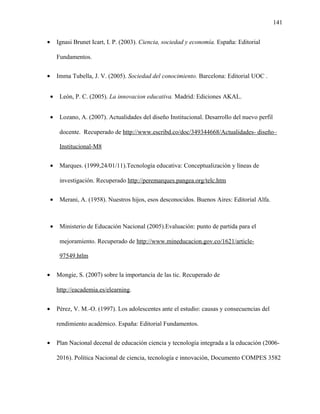 141
• Ignasi Brunet Icart, I. P. (2003). Ciencia, sociedad y economía. España: Editorial
Fundamentos.
• Imma Tubella, J. V. (2005). Sociedad del conocimiento. Barcelona: Editorial UOC .
• León, P. C. (2005). La innovacion educativa. Madrid: Ediciones AKAL.
• Lozano, A. (2007). Actualidades del diseño Institucional. Desarrollo del nuevo perfil
docente. Recuperado de http://www.escribd.co/doc/349344668/Actualidades- diseño–
Institucional-M8
• Marques. (1999,24/01/11).Tecnología educativa: Conceptualización y líneas de
investigación. Recuperado http://peremarques.pangea.org/telc.htm
• Merani, A. (1958). Nuestros hijos, esos desconocidos. Buenos Aires: Editorial Alfa.
• Ministerio de Educación Nacional (2005).Evaluación: punto de partida para el
mejoramiento. Recuperado de http://www.mineducacion.gov.co/1621/article-
97549.htlm
• Mongie, S. (2007) sobre la importancia de las tic. Recuperado de
http://eacademia.es/elearning.
• Pérez, V. M.-O. (1997). Los adolescentes ante el estudio: causas y consecuencias del
rendimiento académico. España: Editorial Fundamentos.
• Plan Nacional decenal de educación ciencia y tecnología integrada a la educación (2006-
2016). Política Nacional de ciencia, tecnología e innovación, Documento COMPES 3582
 