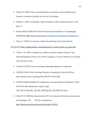 142
• Salazar, R. (2006).Cómo se está preparando a los docentes, para desarrollar nuevas
formas de enseñanza Apoyadas en el uso de la tecnología.
• Sánchez, J. (2001). Aprendizaje visible tecnología invisible, Dolmen Ediciones. Chile
págs.1-2
• Sánchez Marisol (2003) Del Artículo El aprendizaje Significativo. Psicopedagogía.
Recuperadode http://www.psicopedagogia.com/definicion/aprendizaje%20significativo
• Suarez, C. (2009). Los entornos virtuales de aprendizaje como instrumento de
Recuperado dehttp://campus.usual.es~teoriaeducacion/rev_numero_04/n4_art_suarez.htm
• Tobón, S. R. (2006). Competencias, calidad y educación superior. Bogotá: Coop.
Editorial Magisterio.Tomas, R. B. (1995). Estrategias y recursos didácticos en la escuela
rural. Barcelona: Grao.
• Torrado, M. (2012). Nuevas tecnologías apropiadas aplicadas a la educación.
• UNESCO (1984, 43-44) Tecnología Educativa. Recuperado 30 julio de 2014 de
http://unesdoc.unesco.org/images/0012/001295/129533s.pdf
• UNESCO (2008) estándares de competencias en tic para docentes. Recuperado 30 julio
de 2014 de http://portal.unesco.org/es/ev.php-
URL_ID=41553&URL_DO=DO_TOPIC&URL_SECTION=201.html
• Vidal, Mª .P. (2006).Investigación de las TIC en la educación, Revista Latinoamericana
de Tecnología, 5 (2) 539-522. recuperado de
http://dialnet.unirioja.es/serulet/artículo?codigo=2229253.
 