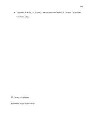 143
• Vygotsky:, L. (s.f.). Lev Vygotsky: sus aportes para el siglo XXI. Caracas: Universidad
Catolica Andres.
10. Anexos o Apéndesis
Resultados encuesta estudiantes
 