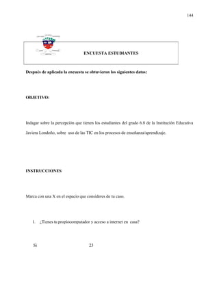 144
Después de aplicada la encuesta se obtuvieron los siguientes datos:
OBJETIVO:
Indagar sobre la percepción que tienen los estudiantes del grado 6.8 de la Institución Educativa
Javiera Londoño, sobre uso de las TIC en los procesos de enseñanza/aprendizaje.
INSTRUCCIONES
Marca con una X en el espacio que consideres de tu caso.
1. ¿Tienes tu propiocomputador y acceso a internet en casa?
Si 23
ENCUESTA ESTUDIANTES
 
