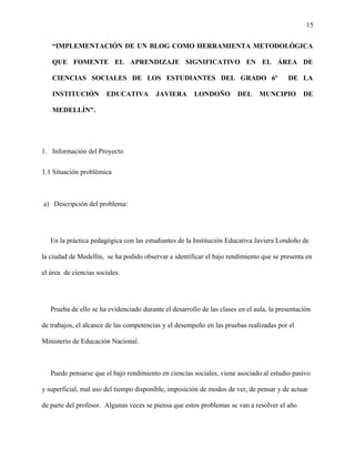 15
“IMPLEMENTACIÓN DE UN BLOG COMO HERRAMIENTA METODOLÓGICA
QUE FOMENTE EL APRENDIZAJE SIGNIFICATIVO EN EL ÁREA DE
CIENCIAS SOCIALES DE LOS ESTUDIANTES DEL GRADO 6º DE LA
INSTITUCIÓN EDUCATIVA JAVIERA LONDOÑO DEL MUNCIPIO DE
MEDELLÌN”.
1. Información del Proyecto
1.1 Situación problémica
a) Descripción del problema:
En la práctica pedagógica con las estudiantes de la Institución Educativa Javiera Londoño de
la ciudad de Medellín, se ha podido observar e identificar el bajo rendimiento que se presenta en
el área de ciencias sociales.
Prueba de ello se ha evidenciado durante el desarrollo de las clases en el aula, la presentación
de trabajos, el alcance de las competencias y el desempeño en las pruebas realizadas por el
Ministerio de Educación Nacional.
Puede pensarse que el bajo rendimiento en ciencias sociales, viene asociado al estudio pasivo
y superficial, mal uso del tiempo disponible, imposición de modos de ver, de pensar y de actuar
de parte del profesor. Algunas veces se piensa que estos problemas se van a resolver el año
 