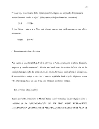 150
7. Usted tiene conocimiento de las herramientas tecnológicas que utilizan los docentes de la
Institución donde estudia su hijo/a? (Blog, correo, trabajo colaborativo, entre otros)
(6) Si (19) No
8. ¿su hijo/a recurre a la Web para obtener recursos que pueda emplear en sus labores
académicas?
(10) Si (15) No
c) Formato de entrevista a docentes
Para Denzin y Lincoln (2005, p. 643) la entrevista es “una conversación, es el arte de realizar
preguntas y escuchar respuestas”. Además, esta técnica está fuertemente influenciada por las
características personales del entrevistador, así mismo, ha llegado a convertirse en una actividad
de nuestra cultura, aunque la entrevista es un texto negociado, donde el poder, el género, la raza,
y los intereses de clases han sido de especial interés en los últimos tiempos.
Esta se realizó a tres docentes:
Buenos días/tardes. Mi nombre es Myriam Zapata y estoy realizando una investigación sobre la
viabilidad de la IMPLEMENTACIÓN DE UN BLOG COMO HERRAMIENTA
METODOLÓGICA QUE FOMENTE EL APRENDIZAJE SIGNIFICATIVO EN EL ÁREA DE
 