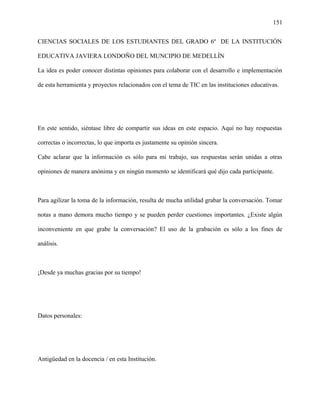 151
CIENCIAS SOCIALES DE LOS ESTUDIANTES DEL GRADO 6º DE LA INSTITUCIÓN
EDUCATIVA JAVIERA LONDOÑO DEL MUNCIPIO DE MEDELLÌN
La idea es poder conocer distintas opiniones para colaborar con el desarrollo e implementación
de esta herramienta y proyectos relacionados con el tema de TIC en las instituciones educativas.
En este sentido, siéntase libre de compartir sus ideas en este espacio. Aquí no hay respuestas
correctas o incorrectas, lo que importa es justamente su opinión sincera.
Cabe aclarar que la información es sólo para mi trabajo, sus respuestas serán unidas a otras
opiniones de manera anónima y en ningún momento se identificará qué dijo cada participante.
Para agilizar la toma de la información, resulta de mucha utilidad grabar la conversación. Tomar
notas a mano demora mucho tiempo y se pueden perder cuestiones importantes. ¿Existe algún
inconveniente en que grabe la conversación? El uso de la grabación es sólo a los fines de
análisis.
¡Desde ya muchas gracias por su tiempo!
Datos personales:
Antigüedad en la docencia / en esta Institución.
 
