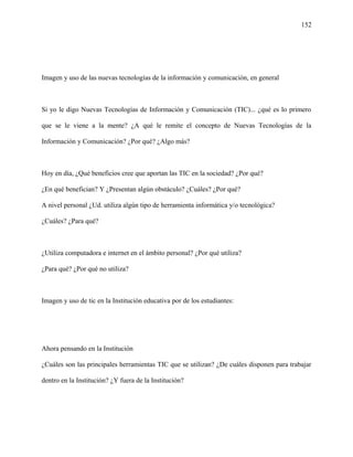 152
Imagen y uso de las nuevas tecnologías de la información y comunicación, en general
Si yo le digo Nuevas Tecnologías de Información y Comunicación (TIC)... ¿qué es lo primero
que se le viene a la mente? ¿A qué le remite el concepto de Nuevas Tecnologías de la
Información y Comunicación? ¿Por qué? ¿Algo más?
Hoy en día, ¿Qué beneficios cree que aportan las TIC en la sociedad? ¿Por qué?
¿En qué benefician? Y ¿Presentan algún obstáculo? ¿Cuáles? ¿Por qué?
A nivel personal ¿Ud. utiliza algún tipo de herramienta informática y/o tecnológica?
¿Cuáles? ¿Para qué?
¿Utiliza computadora e internet en el ámbito personal? ¿Por qué utiliza?
¿Para qué? ¿Por qué no utiliza?
Imagen y uso de tic en la Institución educativa por de los estudiantes:
Ahora pensando en la Institución
¿Cuáles son las principales herramientas TIC que se utilizan? ¿De cuáles disponen para trabajar
dentro en la Institución? ¿Y fuera de la Institución?
 
