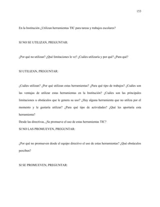 153
En la Institución ¿Utilizan herramientas TIC para tareas y trabajos escolares?
SI NO SE UTILIZAN, PREGUNTAR:
¿Por qué no utilizan? ¿Qué limitaciones le ve? ¿Cuáles utilizaría y por qué? ¿Para qué?
SI UTILIZAN, PREGUNTAR:
¿Cuáles utilizan? ¿Por qué utilizan estas herramientas? ¿Para qué tipo de trabajos? ¿Cuáles son
las ventajas de utilizar estas herramientas en la Institución? ¿Cuáles son las principales
limitaciones u obstáculos que le genera su uso? ¿Hay alguna herramienta que no utiliza por el
momento y le gustaría utilizar? ¿Para qué tipo de actividades? ¿Qué les aportaría esta
herramienta?
Desde las directivas, ¿Se promueve el uso de estas herramientas TIC?
SI NO LAS PROMUEVEN, PREGUNTAR:
¿Por qué no promueven desde el equipo directivo el uso de estas herramientas? ¿Qué obstáculos
perciben?
SI SE PROMUEVEN, PREGUNTAR:
 