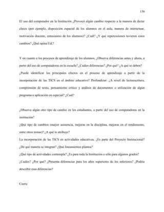 156
El uso del computador en la Institución ¿Provocó algún cambio respecto a la manera de dictar
clases (por ejemplo, disposición espacial de los alumnos en el aula, manera de interactuar,
motivación docente, entusiasmo de los alumnos)? ¿Cuál? ¿Y qué repercusiones tuvieron estos
cambios? ¿Qué opina Ud.?
Y en cuanto a los procesos de aprendizaje de los alumnos, ¿Observa diferencias antes y ahora, a
partir del uso de computadoras en la escuela? ¿Cuáles diferencias? ¿Por qué? ¿A qué se deben?
¿Puede identificar los principales efectos en el proceso de aprendizaje a partir de la
incorporación de las TICS en el ámbito educativo? Profundizar: ¿A nivel de lectoescritura,
comprensión de texto, pensamiento crítico y análisis de documentos o utilización de algún
programa o aplicación en especial? ¿Cuál?
¿Observa algún otro tipo de cambio en los estudiantes, a partir del uso de computadoras en la
institución?
¿Qué tipo de cambios (mayor asistencia, mejoras en la disciplina, mejoras en el rendimiento,
entre otros temas)? ¿A qué lo atribuye?
La incorporación de las TICS en actividades educativas, ¿Es parte del Proyecto Institucional?
¿De qué manera se integran? ¿Qué lineamientos plantea?
¿Qué tipo de actividades contempla? ¿Es para toda la Institución o sólo para algunos grados?
¿Cuáles? ¿Por qué? ¿Presenta diferencias para los años superiores de los inferiores? ¿Podría
describir esas diferencias?
Cierre
 
