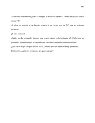 157
Ahora bien, para terminar ¿cómo se imagina la Institución dentro de 10 años en relación con el
uso de TIC?
¿Y cómo se imagina a los docentes respecto a su vínculo con las TIC para sus prácticas
escolares?
¿Y a los alumnos?
¿Cuáles son las principales barreras para su uso masivo en la Institución a? ¿Cuáles son las
principales necesidades para su incorporación completa o para su incremento en el uso?
¿Qué será lo mejor y lo peor de usar las TIC para los procesos de enseñanza y aprendizaje?
Finalmente, ¿Algún otro comentario que quiera agregar?
 