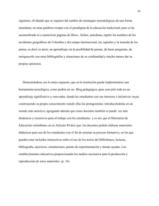 16
siguiente; olvidando que se requiere del cambio de estrategias metodológicas de una forma
inmediata; en otras palabras romper con el paradigma de la educación tradicional; pues se ha
acostumbrado es a memorizar páginas de libros , fechas, anécdotas, repetir los nombres de los
accidentes geográficos de Colombia y del campo internacional, las capitales y la moneda de los
países; es decir es decir, un aprendizaje sin la posibilidad de pensar, de hacer preguntas, de
enriquecerlo con otras bibliografías y situaciones de su cotidianidad y mucho menos dar su
propias opiniones.
Demostrándose con lo antes expuesto, que en la institución puede implementarse una
herramienta tecnológica, como podría ser un Blog pedagógico, para convertir todo en un
aprendizaje significativo y renovador, donde las estudiantes con sus intereses e iniciativas vayan
construyendo su propio conocimiento siendo ellas las protagonistas; introduciéndolas en un
mundo más atractivo; agregando además que como docentes también se puede ser más
dinámicos y recursivos para el trabajo con los estudiantes y es así; que el Ministerio de
Educación colombiano en su Artículo 44 dice que: los docentes podrán elaborar materiales
didácticos para uso de los estudiantes con el fin de orientar su proceso formativo, en los que
pueden estar incluidos instructivos sobre el uso de los textos del bibliobanco, lecturas,
bibliografía, ejercicios, simulaciones, pautas de experimentación y demás ayudas. Los
establecimientos educativos proporcionarán los medios necesarios para la producción y
reproducción de estos materiales. (p. 16)
 