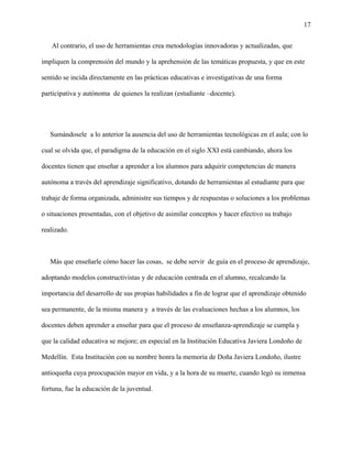 17
Al contrario, el uso de herramientas crea metodologías innovadoras y actualizadas, que
impliquen la comprensión del mundo y la aprehensión de las temáticas propuesta, y que en este
sentido se incida directamente en las prácticas educativas e investigativas de una forma
participativa y autónoma de quienes la realizan (estudiante –docente).
Sumándosele a lo anterior la ausencia del uso de herramientas tecnológicas en el aula; con lo
cual se olvida que, el paradigma de la educación en el siglo XXI está cambiando, ahora los
docentes tienen que enseñar a aprender a los alumnos para adquirir competencias de manera
autónoma a través del aprendizaje significativo, dotando de herramientas al estudiante para que
trabaje de forma organizada, administre sus tiempos y de respuestas o soluciones a los problemas
o situaciones presentadas, con el objetivo de asimilar conceptos y hacer efectivo su trabajo
realizado.
Más que enseñarle cómo hacer las cosas, se debe servir de guía en el proceso de aprendizaje,
adoptando modelos constructivistas y de educación centrada en el alumno, recalcando la
importancia del desarrollo de sus propias habilidades a fin de lograr que el aprendizaje obtenido
sea permanente, de la misma manera y a través de las evaluaciones hechas a los alumnos, los
docentes deben aprender a enseñar para que el proceso de enseñanza-aprendizaje se cumpla y
que la calidad educativa se mejore; en especial en la Institución Educativa Javiera Londoño de
Medellín. Esta Institución con su nombre honra la memoria de Doña Javiera Londoño, ilustre
antioqueña cuya preocupación mayor en vida, y a la hora de su muerte, cuando legó su inmensa
fortuna, fue la educación de la juventud.
 