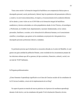18
Tiene como misión la formación integral de bachilleres con competencias básicas para su
desempeño personal, social, profesional y laboral, bajo los parámetros del pensamiento reflexivo
y creativo, la convivencia democrática, el respeto y el reconocimiento de la condición diferente
de los demás y como visión ser en el 2018 líder en la formación integral de bachilleres
académicos y técnicos articulados en ciclos propedéuticos desde el nivel Técnico, al tecnológico
y Profesional, en el ámbito local, departamental y nacional, fundamentada, en los valores
personales, familiares y sociales, en la valoración de la diferencia humana, en el conocimiento
científico y tecnológico, que genere en los estudiantes un proyecto de vida garante de su
desempeño personal, profesional, laboral y ciudadano.
Es pertinente precisar que la Institución se encuentra ubicada en el centro de Medellín, lo cual
genera una gran cantidad de población flotante, como resultado de las circunstancias propias de
las relaciones urbanas que allí se generan, de tipo económico, financiero, cultural y social; con
un total de 74.847 habitantes.
b) Pregunta problematizadora
¿Cómo fomentar el aprendizaje significativo en el área de Ciencias sociales de los estudiantes de
la I.E Javiera Londoño, a través de la implementación de un blog?
Se espera la puesta en marcha de nuevas prácticas en el proceso de enseñanza-aprendizaje
durante el año lectivo; con las estudiantes del grado 6º de la Institución Educativa Javiera
 