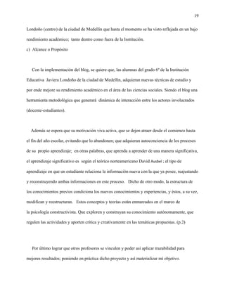 19
Londoño (centro) de la ciudad de Medellín que hasta el momento se ha visto reflejada en un bajo
rendimiento académico; tanto dentro como fuera de la Institución.
c) Alcance o Propósito
Con la implementación del blog, se quiere que, las alumnas del grado 6º de la Institución
Educativa Javiera Londoño de la ciudad de Medellín, adquieran nuevas técnicas de estudio y
por ende mejore su rendimiento académico en el área de las ciencias sociales. Siendo el blog una
herramienta metodológica que generará dinámica de interacción entre los actores involucrados
(docente-estudiantes).
Además se espera que su motivación viva activa, que se dejen atraer desde el comienzo hasta
el fin del año escolar, evitando que lo abandonen; que adquieran autoconciencia de los procesos
de su propio aprendizaje; en otras palabras, que aprenda a aprender de una manera significativa,
el aprendizaje significativo es según el teórico norteamericano David Ausbel ; el tipo de
aprendizaje en que un estudiante relaciona la información nueva con la que ya posee, reajustando
y reconstruyendo ambas informaciones en este proceso. Dicho de otro modo, la estructura de
los conocimientos previos condiciona los nuevos conocimientos y experiencias, y éstos, a su vez,
modifican y reestructuran. Estos conceptos y teorías están enmarcados en el marco de
la psicología constructivista. Que exploren y construyan su conocimiento autónomamente, que
regulen las actividades y aporten crítica y creativamente en las temáticas propuestas. (p.2)
Por último lograr que otros profesores se vinculen y poder así aplicar trazabilidad para
mejores resultados; poniendo en práctica dicho proyecto y así materializar mí objetivo.
 