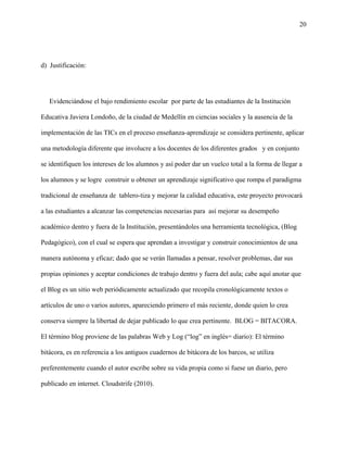 20
d) Justificación:
Evidenciándose el bajo rendimiento escolar por parte de las estudiantes de la Institución
Educativa Javiera Londoño, de la ciudad de Medellín en ciencias sociales y la ausencia de la
implementación de las TICs en el proceso enseñanza-aprendizaje se considera pertinente, aplicar
una metodología diferente que involucre a los docentes de los diferentes grados y en conjunto
se identifiquen los intereses de los alumnos y así poder dar un vuelco total a la forma de llegar a
los alumnos y se logre construir u obtener un aprendizaje significativo que rompa el paradigma
tradicional de enseñanza de tablero-tiza y mejorar la calidad educativa, este proyecto provocará
a las estudiantes a alcanzar las competencias necesarias para así mejorar su desempeño
académico dentro y fuera de la Institución, presentándoles una herramienta tecnológica, (Blog
Pedagógico), con el cual se espera que aprendan a investigar y construir conocimientos de una
manera autónoma y eficaz; dado que se verán llamadas a pensar, resolver problemas, dar sus
propias opiniones y aceptar condiciones de trabajo dentro y fuera del aula; cabe aquí anotar que
el Blog es un sitio web periódicamente actualizado que recopila cronológicamente textos o
artículos de uno o varios autores, apareciendo primero el más reciente, donde quien lo crea
conserva siempre la libertad de dejar publicado lo que crea pertinente. BLOG = BITACORA.
El término blog proviene de las palabras Web y Log (“log” en inglés= diario): El término
bitácora, es en referencia a los antiguos cuadernos de bitácora de los barcos, se utiliza
preferentemente cuando el autor escribe sobre su vida propia como si fuese un diario, pero
publicado en internet. Cloudstrife (2010).
 